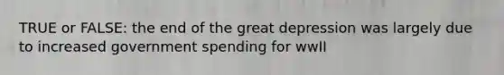 TRUE or FALSE: the end of the great depression was largely due to increased government spending for wwII