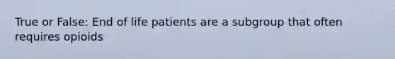 True or False: End of life patients are a subgroup that often requires opioids