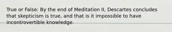 True or False: By the end of Meditation II, Descartes concludes that skepticism is true, and that is it impossible to have incontrovertible knowledge.