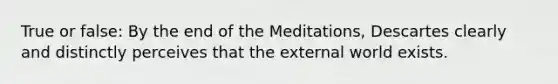 True or false: By the end of the Meditations, Descartes clearly and distinctly perceives that the external world exists.