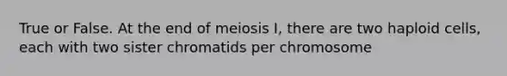 True or False. At the end of meiosis I, there are two haploid cells, each with two sister chromatids per chromosome