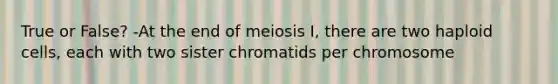 True or False? -At the end of meiosis I, there are two haploid cells, each with two sister chromatids per chromosome