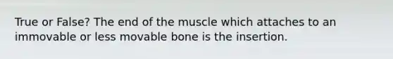 True or False? The end of the muscle which attaches to an immovable or less movable bone is the insertion.