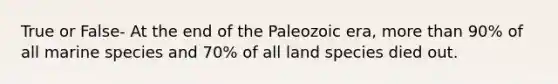 True or False- At the end of the Paleozoic era, more than 90% of all marine species and 70% of all land species died out.