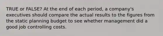 TRUE or FALSE? At the end of each period, a company's executives should compare the actual results to the figures from the static planning budget to see whether management did a good job controlling costs.