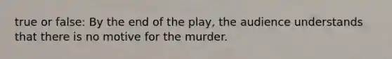 true or false: By the end of the play, the audience understands that there is no motive for the murder.