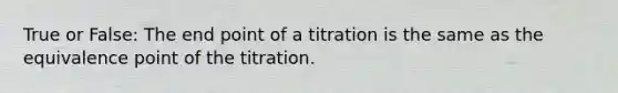 True or False: The end point of a titration is the same as the equivalence point of the titration.