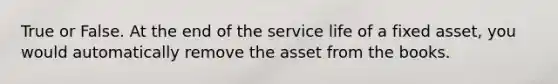 True or False. At the end of the service life of a fixed asset, you would automatically remove the asset from the books.