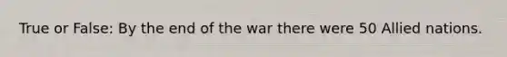 True or False: By the end of the war there were 50 Allied nations.