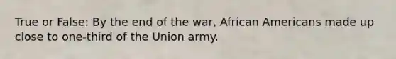 True or False: By the end of the war, African Americans made up close to one-third of the Union army.