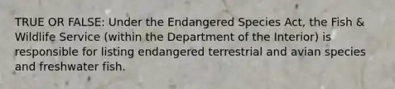 TRUE OR FALSE: Under the Endangered Species Act, the Fish & Wildlife Service (within the Department of the Interior) is responsible for listing endangered terrestrial and avian species and freshwater fish.