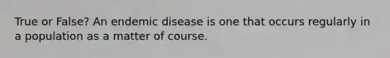 True or False? An endemic disease is one that occurs regularly in a population as a matter of course.