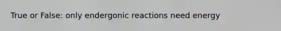 True or False: only endergonic reactions need energy