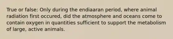 True or false: Only during the endiaaran period, where animal radiation first occured, did the atmosphere and oceans come to contain oxygen in quantities sufficient to support the metabolism of large, active animals.