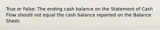 True or False: The ending cash balance on the Statement of Cash Flow should not equal the cash balance reported on the Balance Sheet: