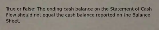 True or False: The ending cash balance on the Statement of Cash Flow should not equal the cash balance reported on the Balance Sheet.