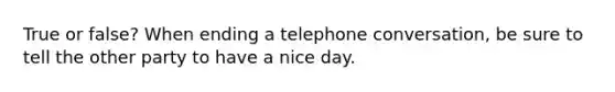 True or false? When ending a telephone conversation, be sure to tell the other party to have a nice day.