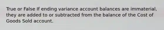 True or False If ending variance account balances are immaterial, they are added to or subtracted from the balance of the Cost of Goods Sold account.