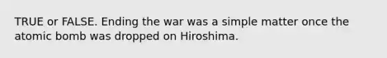 TRUE or FALSE. Ending the war was a simple matter once the atomic bomb was dropped on Hiroshima.