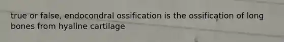 true or false, endocondral ossification is the ossification of long bones from hyaline cartilage