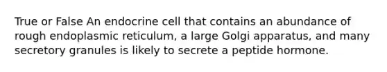 True or False An endocrine cell that contains an abundance of rough endoplasmic reticulum, a large Golgi apparatus, and many secretory granules is likely to secrete a peptide hormone.