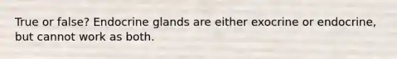 True or false? Endocrine glands are either exocrine or endocrine, but cannot work as both.