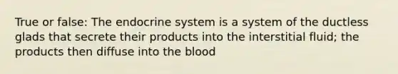 True or false: The endocrine system is a system of the ductless glads that secrete their products into the interstitial fluid; the products then diffuse into the blood