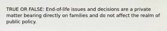 TRUE OR FALSE: End-of-life issues and decisions are a private matter bearing directly on families and do not affect the realm of public policy.