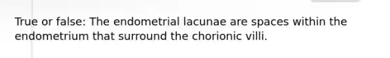 True or false: The endometrial lacunae are spaces within the endometrium that surround the chorionic villi.