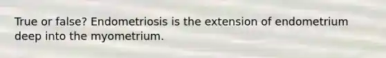 True or false? Endometriosis is the extension of endometrium deep into the myometrium.