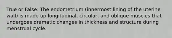 True or False: The endometrium (innermost lining of the uterine wall) is made up longitudinal, circular, and oblique muscles that undergoes dramatic changes in thickness and structure during menstrual cycle.