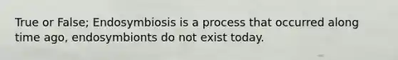 True or False; Endosymbiosis is a process that occurred along time ago, endosymbionts do not exist today.