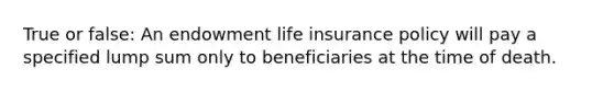 True or false: An endowment life insurance policy will pay a specified lump sum only to beneficiaries at the time of death.