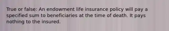 True or false: An endowment life insurance policy will pay a specified sum to beneficiaries at the time of death. It pays nothing to the insured.