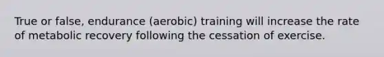 True or false, endurance (aerobic) training will increase the rate of metabolic recovery following the cessation of exercise.