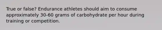 True or false? Endurance athletes should aim to consume approximately 30-60 grams of carbohydrate per hour during training or competition.