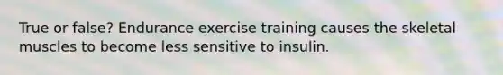 True or false? Endurance exercise training causes the skeletal muscles to become less sensitive to insulin.