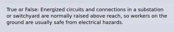 True or False: Energized circuits and connections in a substation or switchyard are normally raised above reach, so workers on the ground are usually safe from electrical hazards.