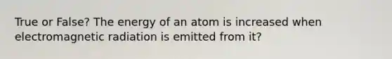 True or False? The energy of an atom is increased when electromagnetic radiation is emitted from it?