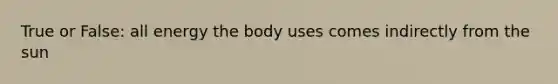 True or False: all energy the body uses comes indirectly from the sun