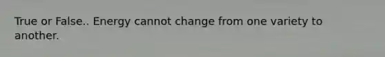 True or False.. Energy cannot change from one variety to another.