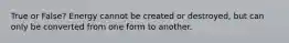 True or False? Energy cannot be created or destroyed, but can only be converted from one form to another.