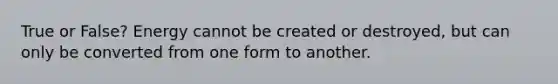 True or False? Energy cannot be created or destroyed, but can only be converted from one form to another.