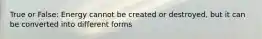 True or False: Energy cannot be created or destroyed, but it can be converted into different forms