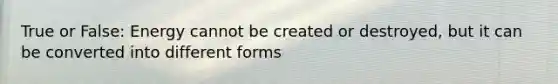 True or False: Energy cannot be created or destroyed, but it can be converted into different forms