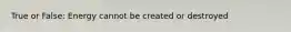 True or False: Energy cannot be created or destroyed