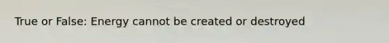 True or False: Energy cannot be created or destroyed