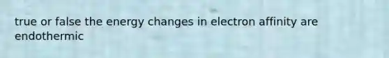 true or false the energy changes in electron affinity are endothermic