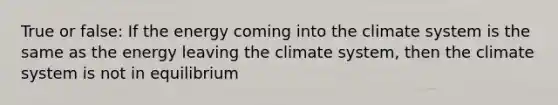 True or false: If the energy coming into the climate system is the same as the energy leaving the climate system, then the climate system is not in equilibrium