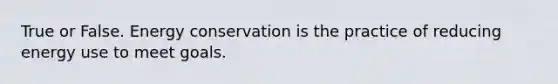 True or False. Energy conservation is the practice of reducing energy use to meet goals.